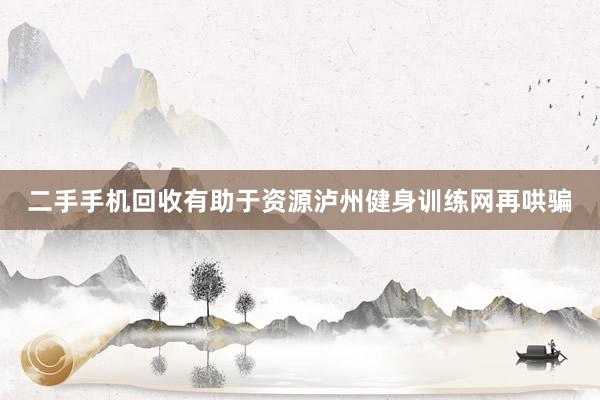 二手手机回收有助于资源泸州健身训练网再哄骗